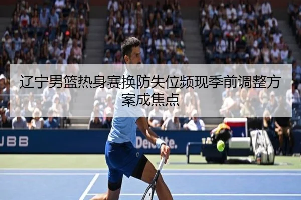 辽宁男篮热身赛换防失位频现季前调整方案成焦点